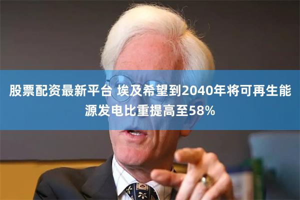 股票配资最新平台 埃及希望到2040年将可再生能源发电比重提高至58%