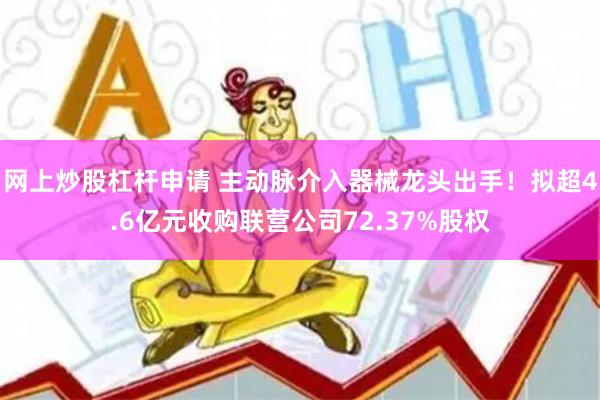 网上炒股杠杆申请 主动脉介入器械龙头出手！拟超4.6亿元收购联营公司72.37%股权