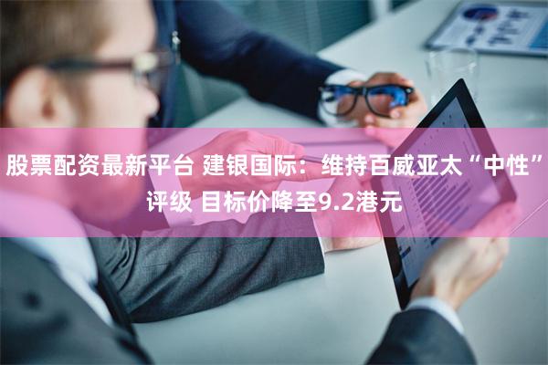 股票配资最新平台 建银国际：维持百威亚太“中性”评级 目标价降至9.2港元