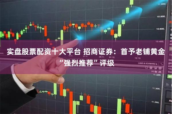 实盘股票配资十大平台 招商证券：首予老铺黄金“强烈推荐”评级