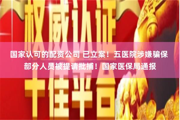 国家认可的配资公司 已立案！五医院涉嫌骗保 部分人员被提请批捕！国家医保局通报