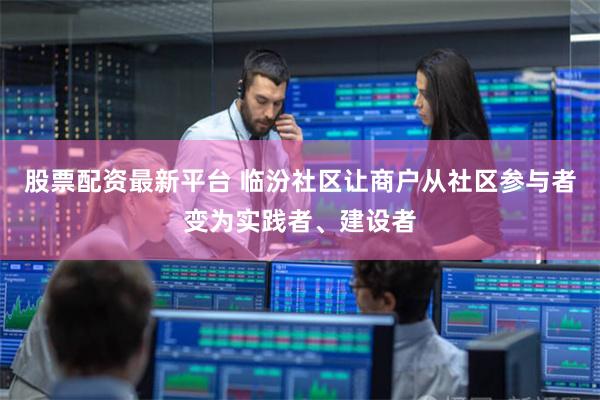 股票配资最新平台 临汾社区让商户从社区参与者变为实践者、建设者