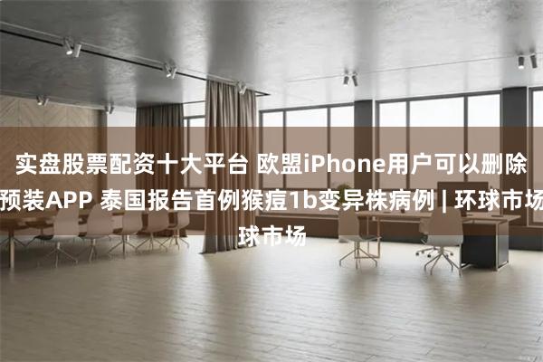 实盘股票配资十大平台 欧盟iPhone用户可以删除预装APP 泰国报告首例猴痘1b变异株病例 | 环球市场