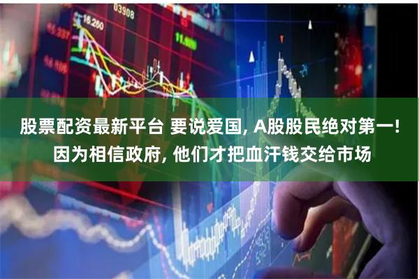 股票配资最新平台 要说爱国, A股股民绝对第一! 因为相信政府, 他们才把血汗钱交给市场