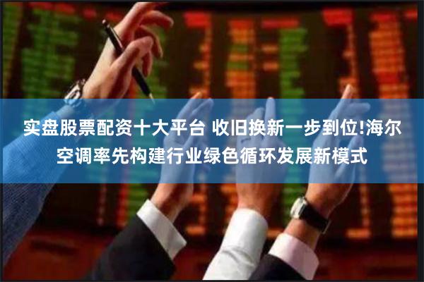 实盘股票配资十大平台 收旧换新一步到位!海尔空调率先构建行业绿色循环发展新模式