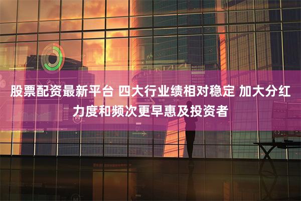 股票配资最新平台 四大行业绩相对稳定 加大分红力度和频次更早惠及投资者