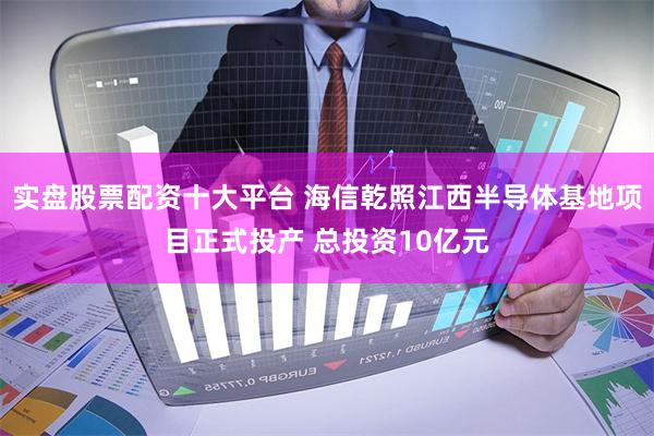 实盘股票配资十大平台 海信乾照江西半导体基地项目正式投产 总投资10亿元