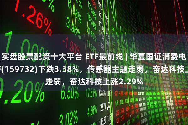 实盘股票配资十大平台 ETF最前线 | 华夏国证消费电子主题ETF(159732)下跌3.38%，传感器主题走弱，奋达科技上涨2.29%