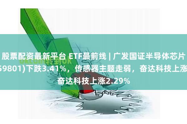 股票配资最新平台 ETF最前线 | 广发国证半导体芯片ETF(159801)下跌3.41%，传感器主题走弱，奋达科技上涨2.29%