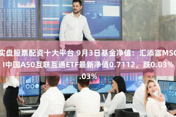 实盘股票配资十大平台 9月3日基金净值：汇添富MSCI中国A50互联互通ETF最新净值0.7112，跌0.03%