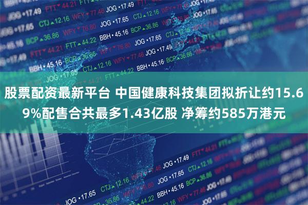 股票配资最新平台 中国健康科技集团拟折让约15.69%配售合共最多1.43亿股 净筹约585万港元