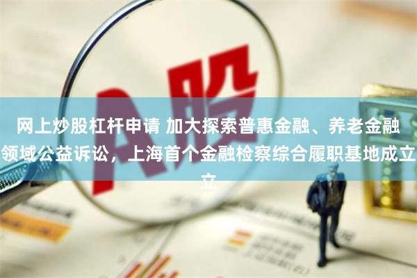 网上炒股杠杆申请 加大探索普惠金融、养老金融领域公益诉讼，上海首个金融检察综合履职基地成立