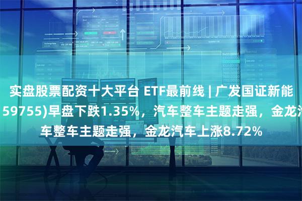 实盘股票配资十大平台 ETF最前线 | 广发国证新能源车电池ETF(159755)早盘下跌1.35%，汽车整车主题走强，金龙汽车上涨8.72%