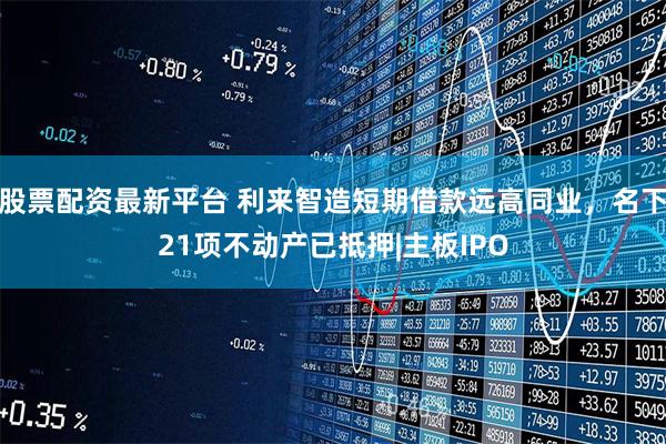 股票配资最新平台 利来智造短期借款远高同业，名下21项不动产已抵押|主板IPO