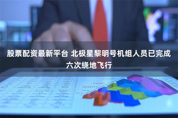 股票配资最新平台 北极星黎明号机组人员已完成六次绕地飞行