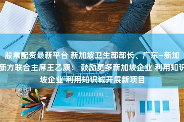 股票配资最新平台 新加坡卫生部部长、广东—新加坡合作理事会新方联合主席王乙康： 鼓励更多新加坡企业 利用知识城开展新项目