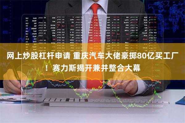 网上炒股杠杆申请 重庆汽车大佬豪掷80亿买工厂！赛力斯揭开兼并整合大幕