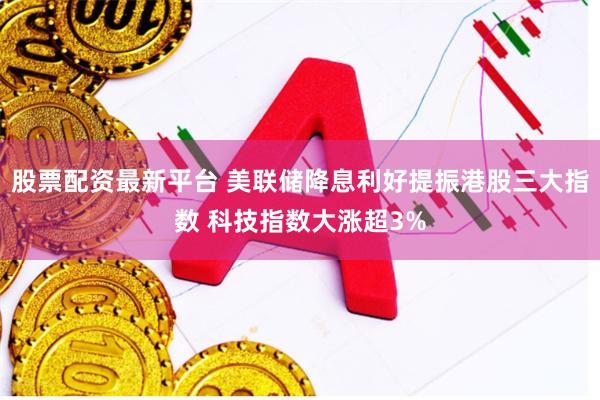 股票配资最新平台 美联储降息利好提振港股三大指数 科技指数大涨超3%