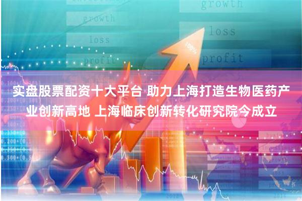 实盘股票配资十大平台 助力上海打造生物医药产业创新高地 上海临床创新转化研究院今成立