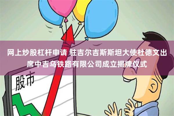 网上炒股杠杆申请 驻吉尔吉斯斯坦大使杜德文出席中吉乌铁路有限公司成立揭牌仪式