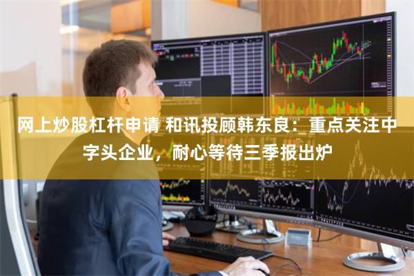 网上炒股杠杆申请 和讯投顾韩东良：重点关注中字头企业，耐心等待三季报出炉