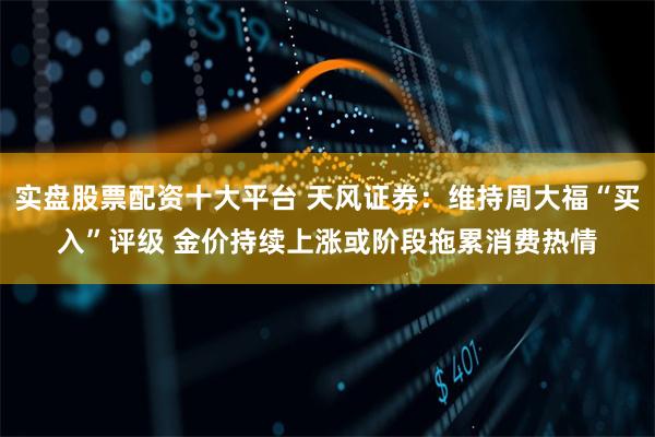 实盘股票配资十大平台 天风证券：维持周大福“买入”评级 金价持续上涨或阶段拖累消费热情