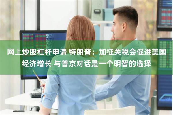 网上炒股杠杆申请 特朗普：加征关税会促进美国经济增长 与普京对话是一个明智的选择