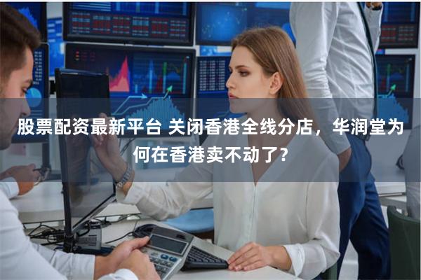 股票配资最新平台 关闭香港全线分店，华润堂为何在香港卖不动了？