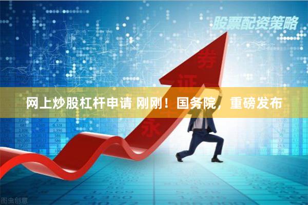 网上炒股杠杆申请 刚刚！国务院，重磅发布