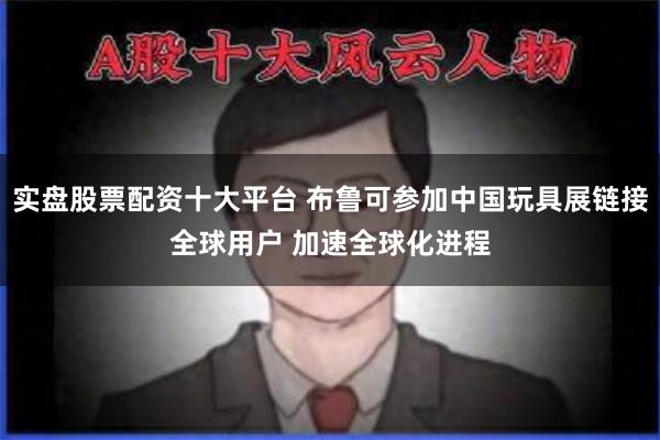 实盘股票配资十大平台 布鲁可参加中国玩具展链接全球用户 加速全球化进程