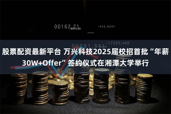 股票配资最新平台 万兴科技2025届校招首批“年薪30W+Offer”签约仪式在湘潭大学举行
