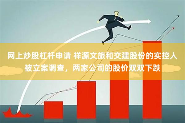网上炒股杠杆申请 祥源文旅和交建股份的实控人被立案调查，两家公司的股价双双下跌