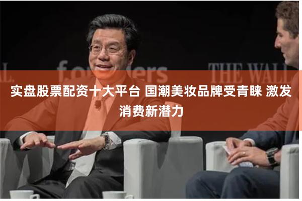 实盘股票配资十大平台 国潮美妆品牌受青睐 激发消费新潜力