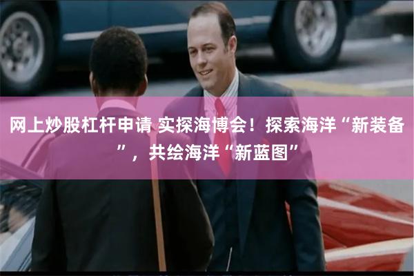网上炒股杠杆申请 实探海博会！探索海洋“新装备”，共绘海洋“新蓝图”
