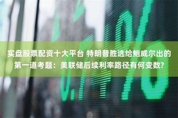 实盘股票配资十大平台 特朗普胜选给鲍威尔出的第一道考题：美联储后续利率路径有何变数?