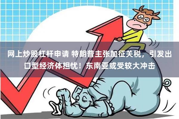 网上炒股杠杆申请 特朗普主张加征关税，引发出口型经济体担忧！东南亚或受较大冲击