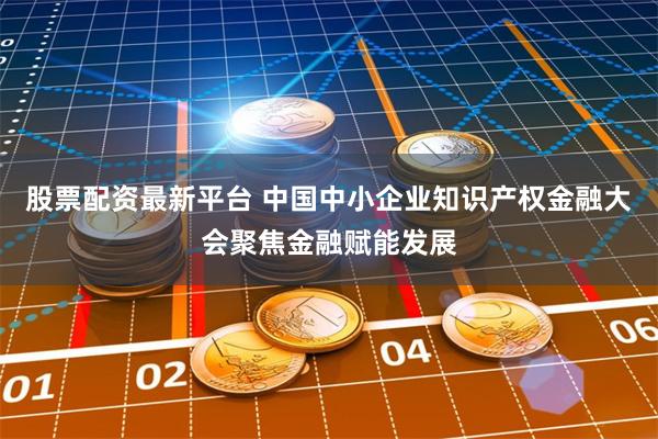 股票配资最新平台 中国中小企业知识产权金融大会聚焦金融赋能发展