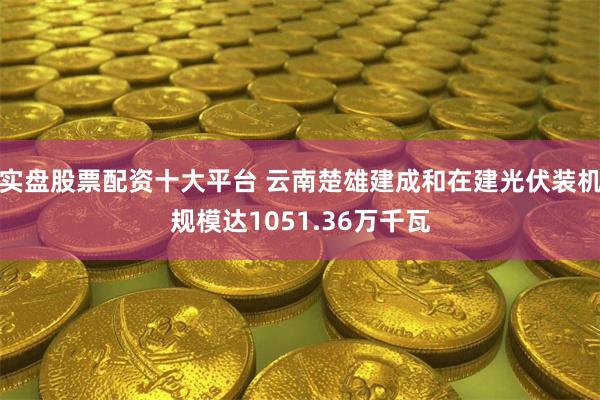 实盘股票配资十大平台 云南楚雄建成和在建光伏装机规模达1051.36万千瓦