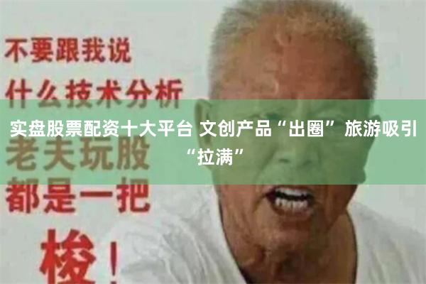 实盘股票配资十大平台 文创产品“出圈” 旅游吸引“拉满”