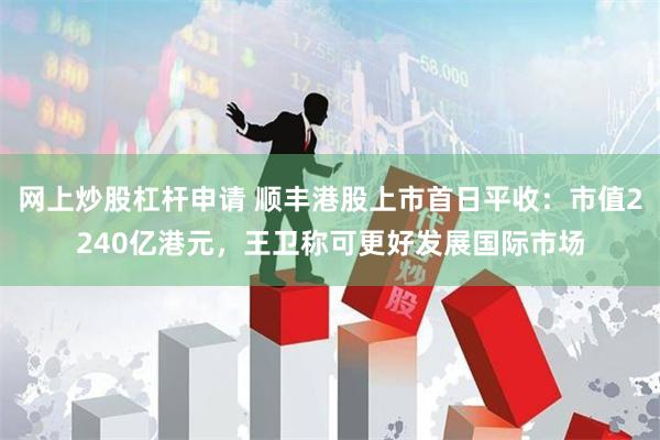网上炒股杠杆申请 顺丰港股上市首日平收：市值2240亿港元，王卫称可更好发展国际市场