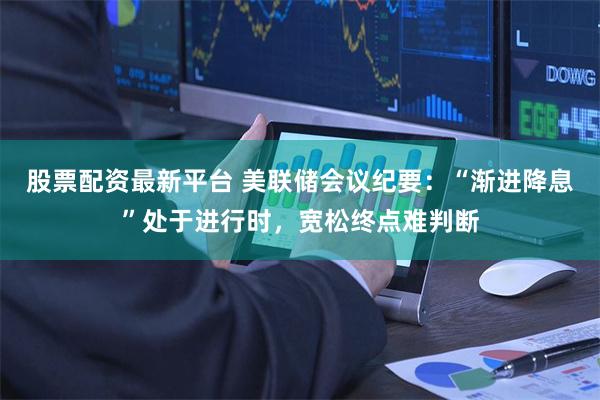 股票配资最新平台 美联储会议纪要：“渐进降息”处于进行时，宽松终点难判断