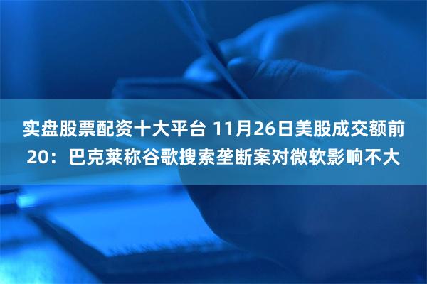 实盘股票配资十大平台 11月26日美股成交额前20：巴克莱称谷歌搜索垄断案对微软影响不大