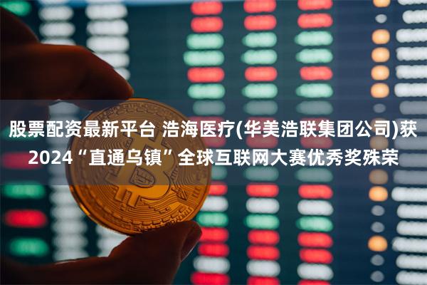 股票配资最新平台 浩海医疗(华美浩联集团公司)获2024“直通乌镇”全球互联网大赛优秀奖殊荣