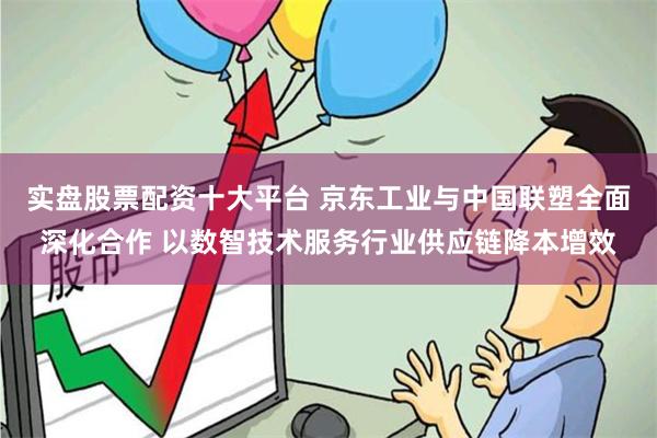 实盘股票配资十大平台 京东工业与中国联塑全面深化合作 以数智技术服务行业供应链降本增效