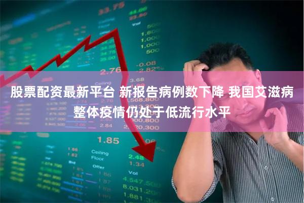 股票配资最新平台 新报告病例数下降 我国艾滋病整体疫情仍处于低流行水平