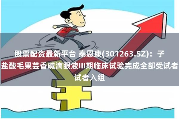 股票配资最新平台 泰恩康(301263.SZ)：子公司盐酸毛果芸香碱滴眼液III期临床试验完成全部受试者入组