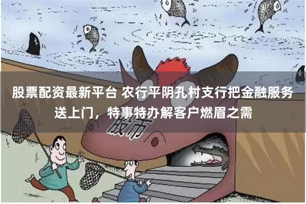 股票配资最新平台 农行平阴孔村支行把金融服务送上门，特事特办解客户燃眉之需