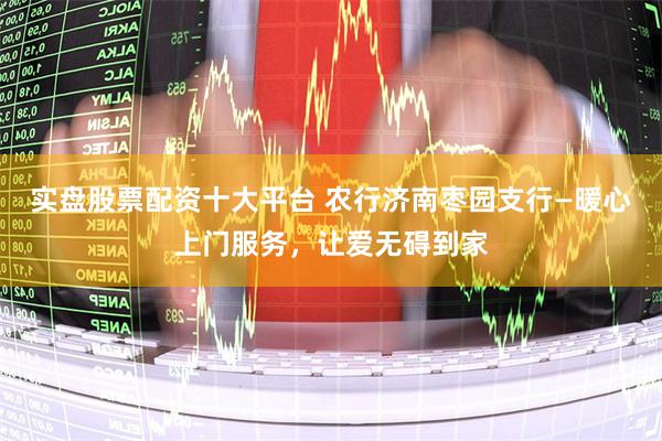 实盘股票配资十大平台 农行济南枣园支行—暖心上门服务，让爱无碍到家