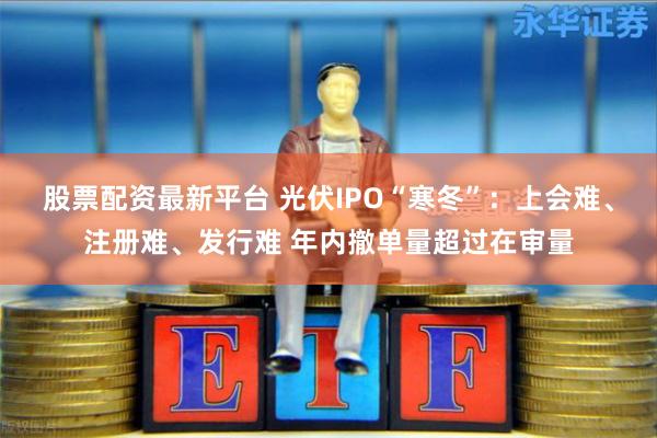 股票配资最新平台 光伏IPO“寒冬”：上会难、注册难、发行难 年内撤单量超过在审量