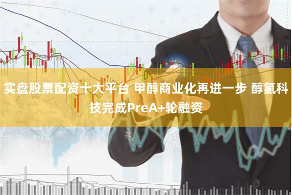 实盘股票配资十大平台 甲醇商业化再进一步 醇氢科技完成PreA+轮融资